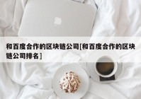 和百度合作的区块链公司[和百度合作的区块链公司排名]