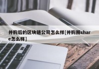 并购后的区块链公司怎么样[并购圈share怎么样]